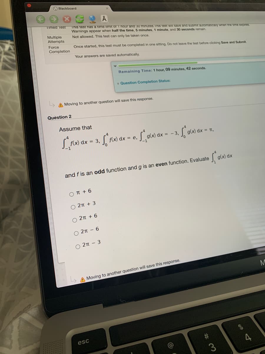 O Blackboard
Timed TesT
This test nas a time limit or T nour ana 30 minutes.Tnis test wII save and suomir automaTicany wnen the time expires
Warnings appear when half the time, 5 minutes, 1 minute, and 30 seconds remain.
Multiple
Attempts
Not allowed. This test can only be taken once.
Force
Once started, this test must be completed in one sitting. Do not leave the test before clicking Save and Submit
Completion
Your answers are saved automatically.
Remaining Time: 1 hour, 09 minutes, 42 seconds.
v Question Completion Status:
A Moving to another question will save this response.
Question 2
Assume that
dx = 3,
f(x) dx =
e,
= -3.
g(x) dx = t,
g(x) dx
and f is an odd function and g is an even function. Evaluate
O T + 6
O 2n + 3
O 2n + 6
O 2n - 6
2n - 3
A Moving to another question will save this response.
esc
4
3
