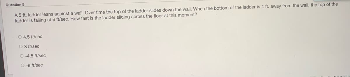 Question 5
A 5 ft. ladder leans against a wall. Over time the top of the ladder slides down the wall. When the bottom of the ladder is 4 ft. away from the wall, the top of the
ladder is falling at 6 ft/sec. How fast is the ladder sliding across the floor at this moment?
O 4.5 ft/sec
O 8 ft/sec
O -4.5 ft/sec
O -8 ft/sec
