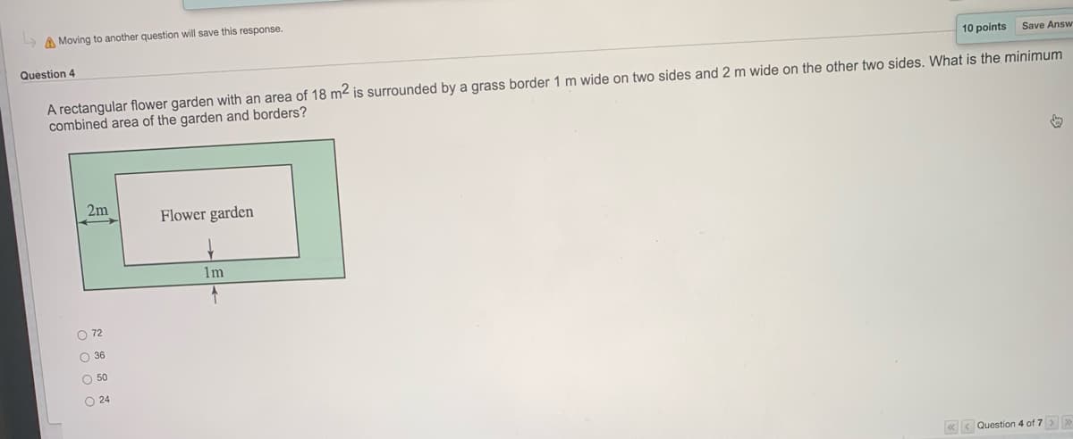 > A Moving to another question will save this response.
Question 4
10 points
Save Answ
A rectangular flower garden with an area of 18 m² is surrounded by a grass border 1 m wide on two sides and 2 m wide on the other two sides. What is the minimum
combined area of the garden and borders?
2m
Flower garden
1m
O 72
O 36
O 50
O 24
«< Question 4 of 7 > >
