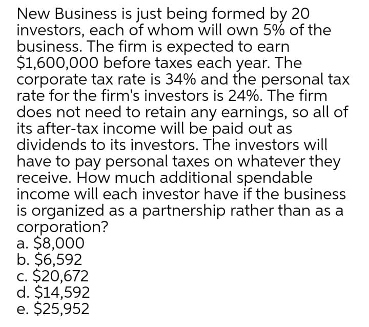 New Business is just being formed by 20
investors, each of whom will own 5% of the
business. The firm is expected to earn
$1,600,000 before taxes each year. The
corporate tax rate is 34% and the personal tax
rate for the firm's investors is 24%. The firm
does not need to retain any earnings, so all of
its after-tax income will be paid out as
dividends to its investors. The investors will
have to pay personal taxes on whatever they
receive. How much additional spendable
income will each investor have if the business
is organized as a partnership rather than as a
corporation?
a. $8,000
b. $6,592
c. $20,672
d. $14,592
e. $25,952
