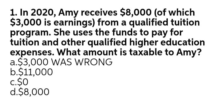 1. In 2020, Amy receives $8,000 (of which
$3,000 is earnings) from a qualified tuition
program. She uses the funds to pay for
tuition and other qualified higher education
expenses. What amount is taxable to Amy?
a.$3,000 WAS WRONG
b.$11,000
c.$0
d.$8,000
