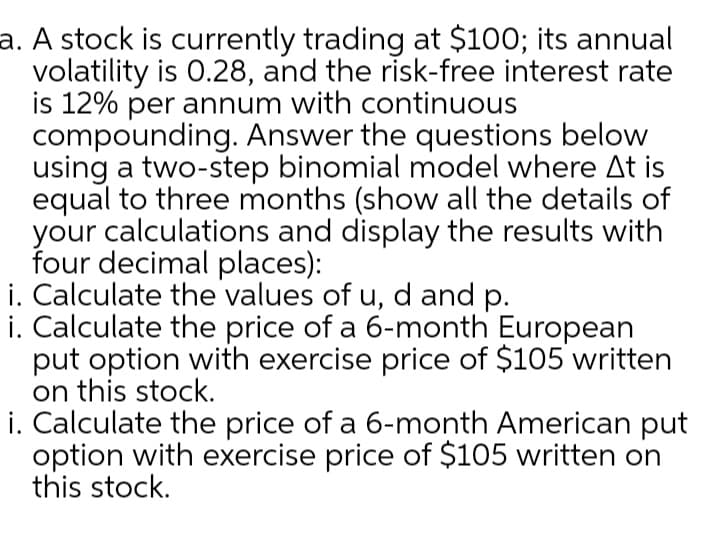 a. A stock is currently trading at $100; its annual
volatility is 0.28, and the risk-free interest rate
is 12% per annum with continuous
compounding. Answer the questions below
using a two-step binomial model where At is
equal to three months (show all the details of
your calculations and display the results with
four decimal places):
i. Calculate the values of u, d and p.
i. Calculate the price of a 6-month European
put option with exercise price of $105 written
on this stock.
i. Calculate the price of a 6-month American put
option with exercise price of $105 written on
this stock.
