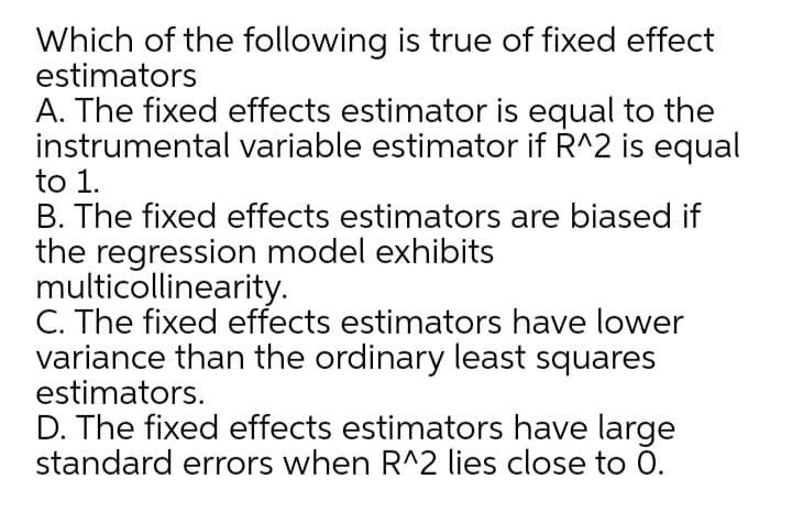 Which of the following is true of fixed effect
estimators
A. The fixed effects estimator is equal to the
instrumental variable estimator if R^2 is equal
to 1.
B. The fixed effects estimators are biased if
the regression model exhibits
multicollinearity.
C. The fixed effects estimators have lower
variance than the ordinary least squares
estimators.
D. The fixed effects estimators have large
standard errors when R^2 lies close to 0.
