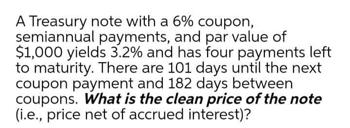 A Treasury note with a 6% coupon,
semiannual payments, and par value of
$1,000 yields 3.2% and has four payments left
to maturity. There are 101 days until the next
coupon payment and 182 days between
coupons. What is the clean price of the note
(i.e., price net of accrued interest)?
