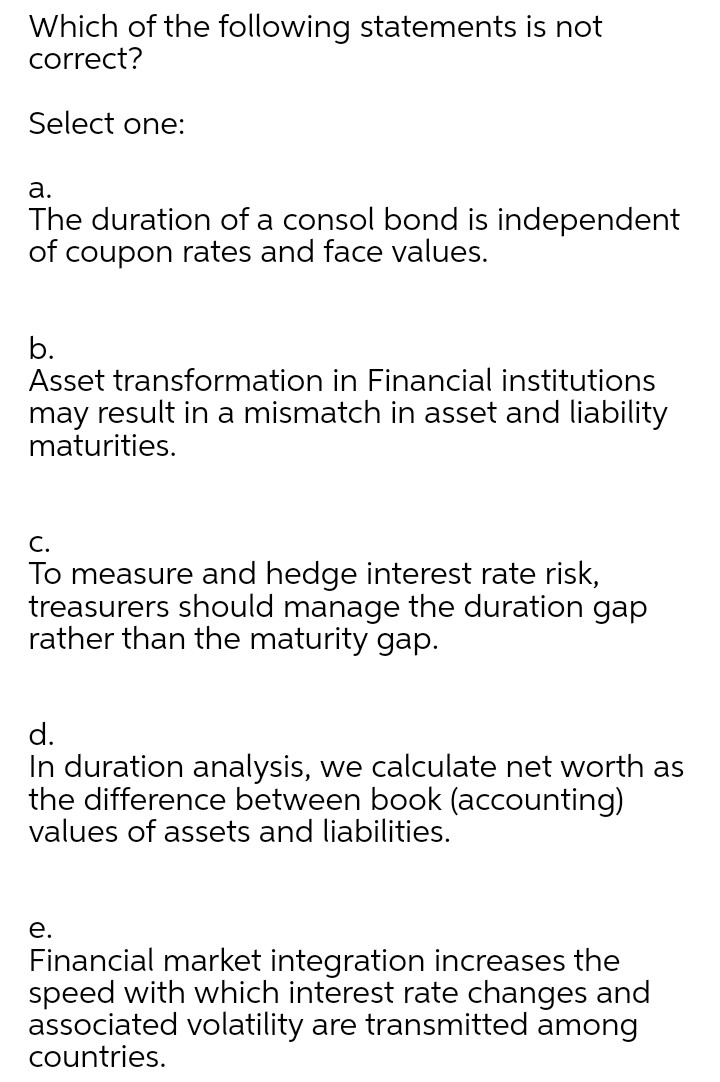 Which of the following statements is not
correct?
Select one:
а.
The duration of a consol bond is independent
of coupon rates and face values.
b.
Asset transformation in Financial institutions
may result in a mismatch in asset and liability
maturities.
C.
To measure and hedge interest rate risk,
treasurers should manage the duration gap
rather than the maturity gap.
d.
In duration analysis, we calculate net worth as
the difference between book (accounting)
values of assets and liabilities.
е.
Financial market integration increases the
speed with which interest rate changes and
associated volatility are transmitted among
countries.
