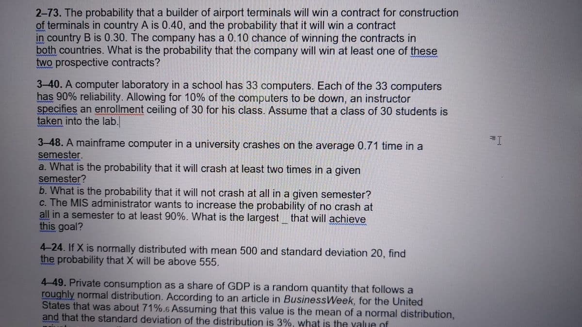 2-73. The probability that a builder of airport terminals will win a contract for construction
of terminals in country A is 0.40, and the probability that it will win a contract
in country B is 0.30. The company has a 0.10 chance of winning the contracts in
both countries. What is the probability that the company will win at least one of these
two prospective contracts?
3-40. A computer laboratory in a school has 33 computers. Each of the 33 computers
has 90% reliability. Allowing for 10% of the computers to be down, an instructor
specifies an enrollment ceiling of 30 for his class. Assume that a class of 30 students is
taken into the lab.
3-48. A mainframe computer in a university crashes on the average 0.71 time in a
semester.
a. What is the probability that it will crash at least two times in a given
semester?
b. What is the probability that it will not crash at all in a given semester?
c. The MIS administrator wants to increase the probability of no crash at
all in a semester to at least 90%. What is the largest that will achieve
this goal?
4-24. If X is normally distributed with mean 500 and standard deviation 20, find
the probability that X will be above 555.
4-49. Private consumption as a share of GDP is a random quantity that follows a
roughly normal distribution. According to an article in BusinessWeek, for the United
States that was about 71%.6 Assuming that this value is the mean of a normal distribution,
and that the standard deviation of the distribution is 3%, what is the value of
Mim
=I