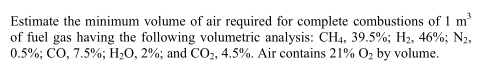 Estimate the minimum volume of air required for complete combustions of 1 m
of fuel gas having the following volumetric analysis: CH4, 39.5%; H2, 46%; N2,
0.5%; CO, 7.5%; H;O, 2%; and CO, 4.5%. Air contains 21% O, by volume.
3
