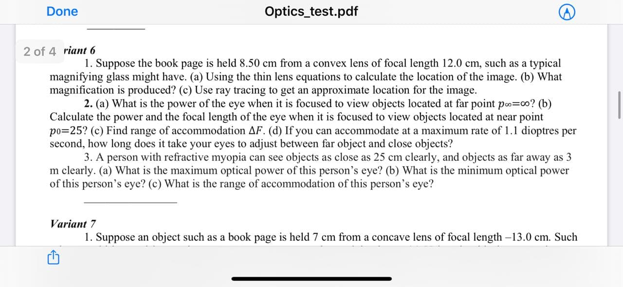 Done
Optics_test.pdf
2 of 4 riant 6
1. Suppose the book page is held 8.50 cm from a convex lens of focal length 12.0 cm, such as a typical
magnifying glass might have. (a) Using the thin lens equations to calculate the location of the image. (b) What
magnification is produced? (c) Use ray tracing to get an approximate location for the image.
2. (a) What is the power of the eye when it is focused to view objects located at far point po=c0? (b)
Calculate the power and the focal length of the eye when it is focused to view objects located at near point
po=25? (c) Find range of accommodation AF. (d) If you can accommodate at a maximum rate of 1.1 dioptres per
second, how long does it take your eyes to adjust between far object and close objects?
3. A person with refractive myopia can see objects as close as 25 cm clearly, and objects as far away as 3
m clearly. (a) What is the maximum optical power of this person's eye? (b) What is the minimum optical power
of this person's eye? (c) What is the range of accommodation of this person's eye?
Variant 7
1. Suppose an object such as a book page is held 7 cm from a concave lens of focal length -13.0 cm. Such
