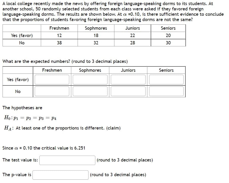 A local college recently made the news by offering foreign language-speaking dorms to its students. At
another school, 50 randomly selected students from each class were asked if they favored foreign
language-speaking dorms. The results are shown below. At a =0.10, is there sufficient evidence to conclude
that the proportions of students favoring foreign language-speaking dorms are not the same?
Freshmen
12
Yes (favor)
No
Yes (favor)
No
38
What are the expected numbers? (round to 3 decimal places)
Sophmores
The test value is:
Sophmores
18
Freshmen
The p-value is
Since a = 0.10 the critical value is 6.251
32
The hypotheses are
Ho: P₁ P2 P3 = P4
HA: At least one of the proportions is different. (claim)
Juniors
22
28
Juniors
(round to 3 decimal places)
(round to 3 decimal places)
Seniors
20
30
Seniors