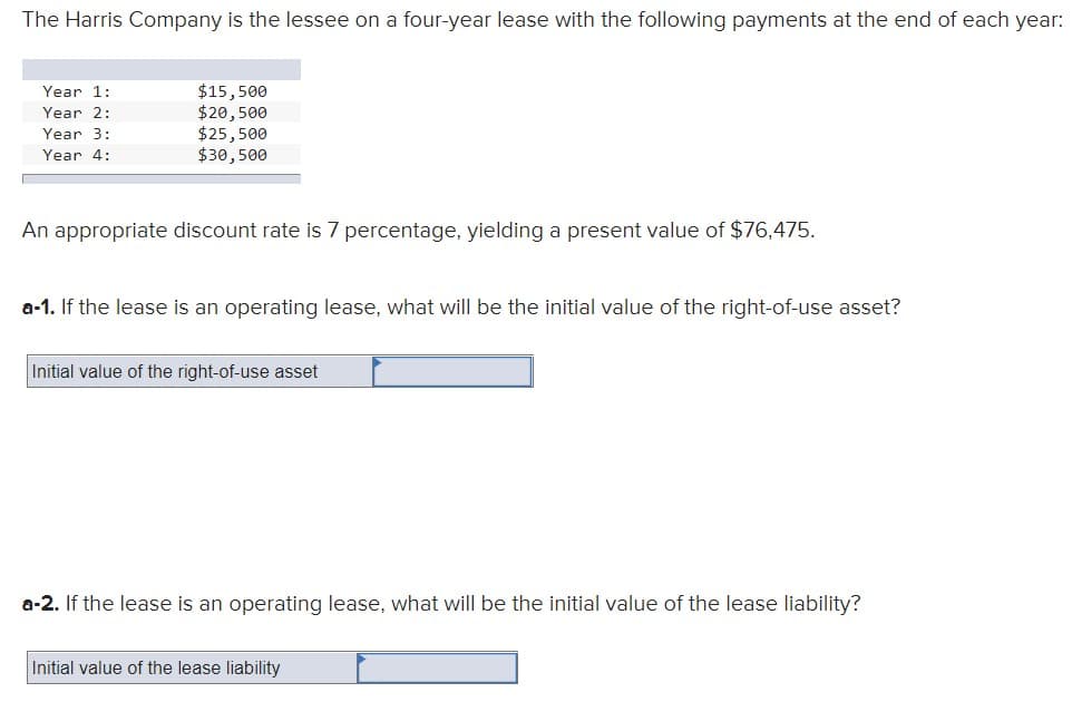 The Harris Company is the lessee on a four-year lease with the following payments at the end of each year:
Year 1:
Year 2:
Year 3:
Year 4:
$15,500
$20,500
$25,500
$30,500
An appropriate discount rate is 7 percentage, yielding a present value of $76,475.
a-1. If the lease is an operating lease, what will be the initial value of the right-of-use asset?
Initial value of the right-of-use asset
a-2. If the lease is an operating lease, what will be the initial value of the lease liability?
Initial value of the lease liability