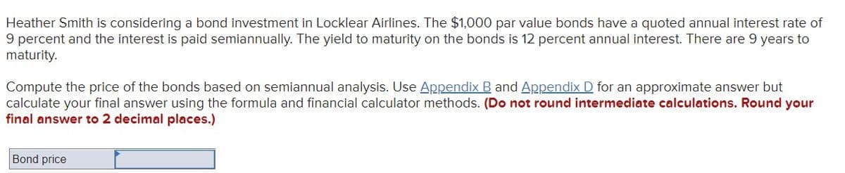 Heather Smith is considering a bond investment in Locklear Airlines. The $1,000 par value bonds have a quoted annual interest rate of
9 percent and the interest is paid semiannually. The yield to maturity on the bonds is 12 percent annual interest. There are 9 years to
maturity.
Compute the price of the bonds based on semiannual analysis. Use Appendix B and Appendix D for an approximate answer but
calculate your final answer using the formula and financial calculator methods. (Do not round intermediate calculations. Round your
final answer to 2 decimal places.)
Bond price