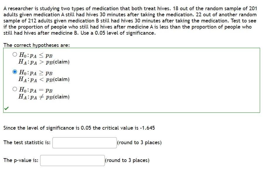 A researcher is studying two types of medication that both treat hives. 18 out of the random sample of 201
adults given medication A still had hives 30 minutes after taking the medication. 22 out of another random
sample of 212 adults given medication B still had hives 30 minutes after taking the medication. Test to see
if the proportion of people who still had hives after medicine A is less than the proportion of people who
still had hives after medicine B. Use a 0.05 level of significance.
The correct hypotheses are:
O Ho: PA
HA PA
Ho: PA
HA PA
O Ho: PA
HA PA
=
PB
PB(claim)
The p-value is:
PB
PB(claim)
PB
PB(claim)
Since the level of significance is 0.05 the critical value is -1.645
(round to 3 places)
The test statistic is:
(round to 3 places)