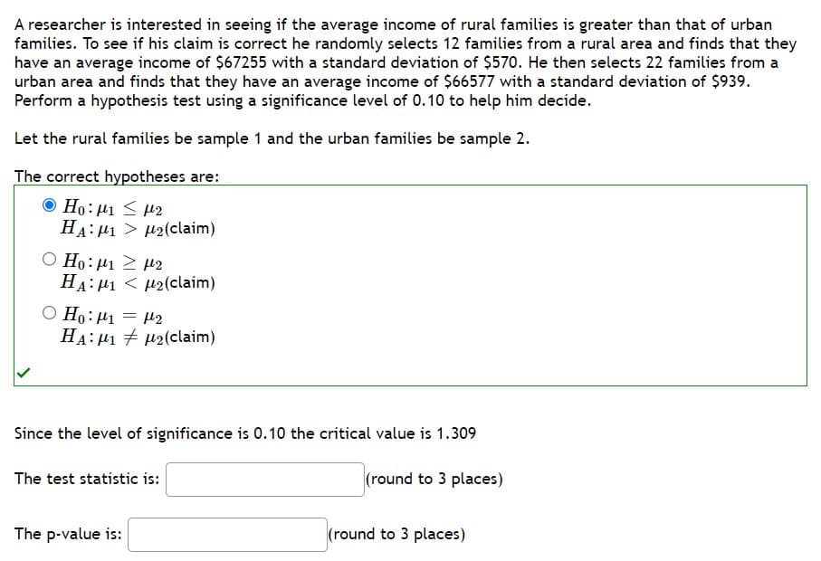 A researcher is interested in seeing if the average income of rural families is greater than that of urban
families. To see if his claim is correct he randomly selects 12 families from a rural area and finds that they
have an average income of $67255 with a standard deviation of $570. He then selects 22 families from a
urban area and finds that they have an average income of $66577 with a standard deviation of $939.
Perform a hypothesis test using a significance level of 0.10 to help him decide.
Let the rural families be sample 1 and the urban families be sample 2.
The correct hypotheses are:
Ho: 1 ≤ 2
HA:μι > μ2(claim)
Ο Ηο: μι 2 μ2
HAM12(claim)
O Ho: 1 = ₂
HA: 12(claim)
Since the level of significance is 0.10 the critical value is 1.309
(round to 3 places)
The test statistic is:
The p-value is:
(round to 3 places)