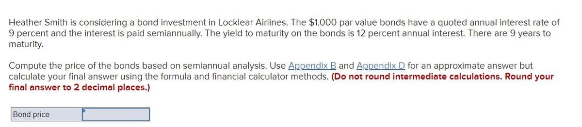 Heather Smith is considering a bond investment in Locklear Airlines. The $1,000 par value bonds have a quoted annual interest rate of
9 percent and the interest is paid semiannually. The yield to maturity on the bonds is 12 percent annual interest. There are 9 years to
maturity.
Compute the price of the bonds based on semiannual analysis. Use Appendix B and Appendix D for an approximate answer but
calculate your final answer using the formula and financial calculator methods. (Do not round intermediate calculations. Round your
final answer to 2 decimal places.)
Bond price