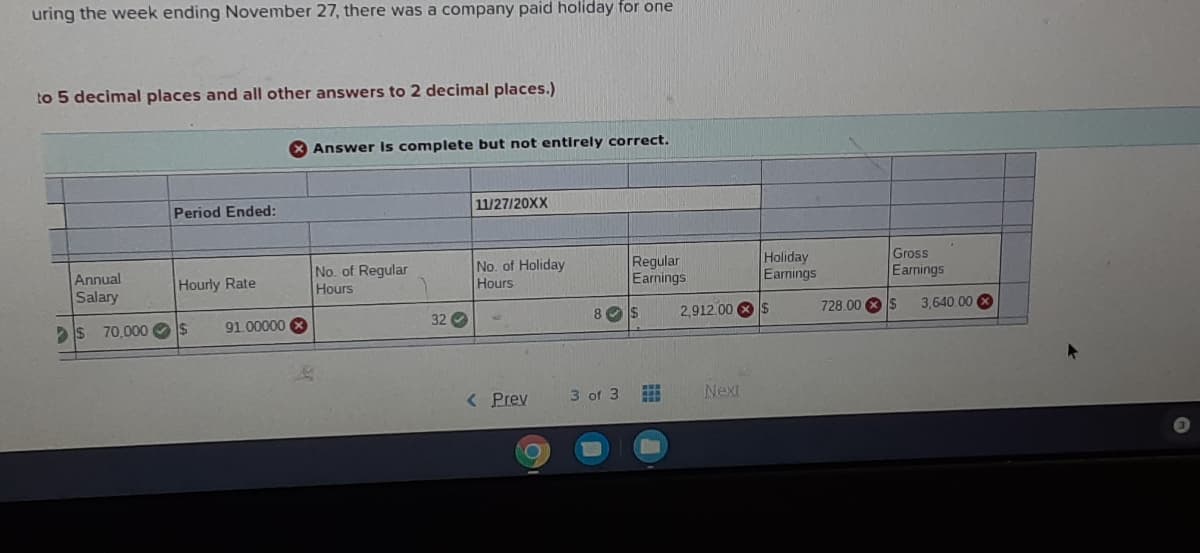 uring the week ending November 27, there was a company paid holiday for one
to 5 decimal places and all other answers to 2 decimal places.)
X Answer Is complete but not entirely correct.
Period Ended:
11/27/20XX
Regular
Earnings
Holiday
Eamings
No. of Holiday
Gross
No. of Regular
Hours
Annual
Hourly Rate
Hours
Earnings
Salary
s 70,000 Os
91.00000
32 O
8 Os
2,912.00 S
728.00 S
3,640.00
< Prev
3 of 3
Next
