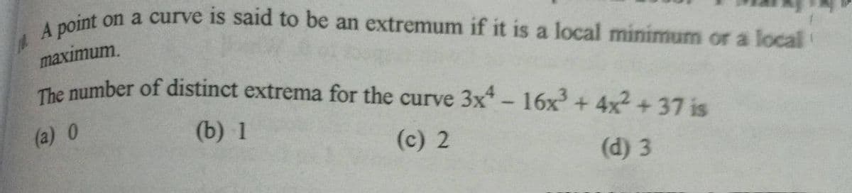 A point on a curve is said to be an extremum if it is a local minimum or a local
maximum.
The number of distinct extrema for the curve 3x-16x+ 4x +37 is
(a) 0
(b) 1
(c) 2
(d) 3

