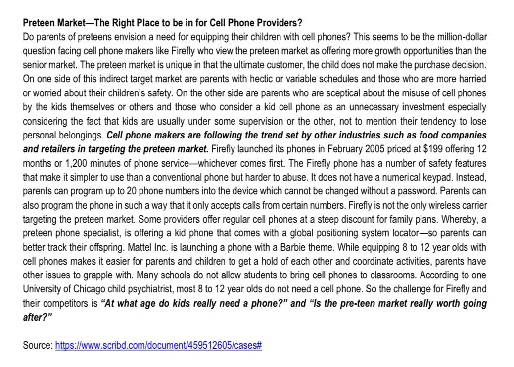 Preteen Market-The Right Place to be in for Cell Phone Providers?
Do parents of preteens envision a need for equipping their children with cell phones? This seems to be the million-dollar
question facing cell phone makers like Firefly who view the preteen market as offering more growth opportunities than the
senior market. The preteen market is unique in that the ultimate customer, the child does not make the purchase decision.
On one side of this indirect target market are parents with hectic or variable schedules and those who are more harried
or worried about their children's safety. On the other side are parents who are sceptical about the misuse of cell phones
by the kids themselves or others and those who consider a kid cell phone as an unnecessary investment especially
considering the fact that kids are usually under some supervision or the other, not to mention their tendency to lose
personal belongings. Cell phone makers are following the trend set by other industries such as food companies
and retailers in targeting the preteen market. Firefly launched its phones in February 2005 priced at $199 offering 12
months or 1,200 minutes of phone service-whichever comes first. The Firefly phone has a number of safety features
that make it simpler to use than a conventional phone but harder to abuse. It does not have a numerical keypad. Instead,
parents can program up to 20 phone numbers into the device which cannot be changed without a password. Parents can
also program the phone in such a way that it only accepts calls from certain numbers. Firefly is not the only wireless carrier
targeting the preteen market. Some providers offer regular cell phones at a steep discount for family plans. Whereby, a
preteen phone specialist, is offering a kid phone that comes with a global positioning system locator-so parents can
better track their offspring. Mattel Inc. is launching a phone with a Barbie theme. While equipping 8 to 12 year olds with
cell phones makes it easier for parents and children to get a hold of each other and coordinate activities, parents have
other issues to grapple with. Many schools do not allow students to bring cell phones to classrooms. According to one
University of Chicago child psychiatrist, most 8 to 12 year olds do not need a cell phone. So the challenge for Firefly and
their competitors is "At what age do kids really need a phone?" and "Is the pre-teen market really worth going
after?"
Source: https://www.scribd.com/document/459512605/cases#