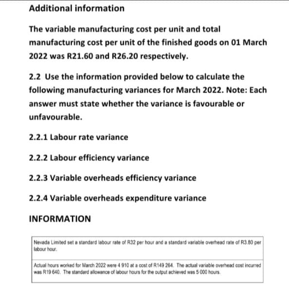 Additional information
The variable manufacturing cost per unit and total
manufacturing cost per unit of the finished goods on 01 March
2022 was R21.60 and R26.20 respectively.
2.2 Use the information provided below to calculate the
following manufacturing variances for March 2022. Note: Each
answer must state whether the variance is favourable or
unfavourable.
2.2.1 Labour rate variance
2.2.2 Labour efficiency variance
2.2.3 Variable overheads efficiency variance
2.2.4 Variable overheads expenditure variance
INFORMATION
Nevada Limited set a standard labour rate of R32 per hour and a standard variable overhead rate of R3.80 per
labour hour.
Actual hours worked for March 2022 were 4 910 at a cost of R149 264. The actual variable overhead cost incurred
was R19 640. The standard allowance of labour hours for the output achieved was 5 000 hours.