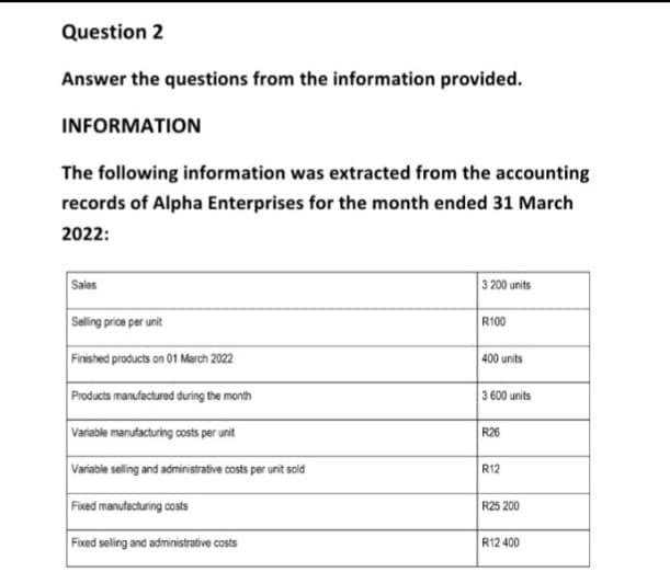 Question 2
Answer the questions from the information provided.
INFORMATION
The following information was extracted from the accounting
records of Alpha Enterprises for the month ended 31 March
2022:
Sales
Selling price per unit
Finished products on 01 March 2022
Products manufactured during the month
Variable manufacturing costs per unit
Variable selling and administrative costs per unit sold
Fixed manufacturing costs
Fixed selling and administrative costs
3 200 units
R100
400 units
3 600 units
R26
R12
R25 200
R12 400