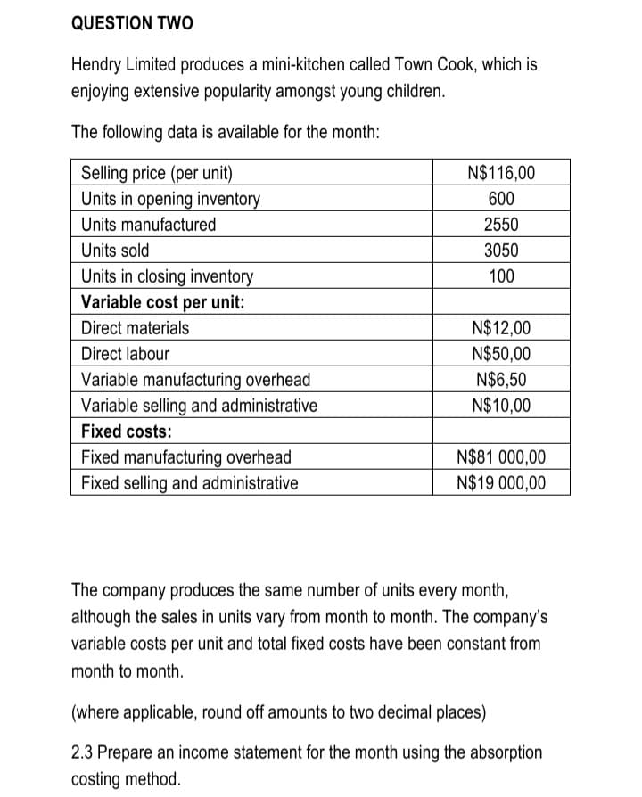 QUESTION TWo
Hendry Limited produces a mini-kitchen called Town Cook, which is
enjoying extensive popularity amongst young children.
The following data is available for the month:
N$116,00
Selling price (per unit)
Units in opening inventory
600
Units manufactured
2550
Units sold
3050
Units in closing inventory
Variable cost per unit:
100
N$12,00
N$50,00
N$6,50
N$10,00
Direct materials
Direct labour
Variable manufacturing overhead
Variable selling and administrative
Fixed costs:
N$81 000,00
N$19 000,00
Fixed manufacturing overhead
Fixed selling and administrative
The company produces the same number of units every month,
although the sales in units vary from month to month. The company's
variable costs per unit and total fixed costs have been constant from
month to month.
(where applicable, round off amounts to two decimal places)
2.3 Prepare an income statement for the month using the absorption
costing method.

