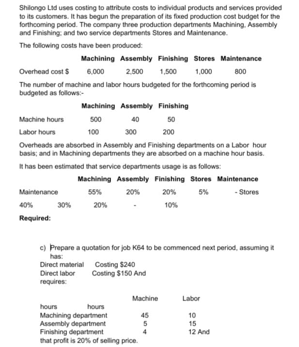 Shilongo Ltd uses costing to attribute costs to individual products and services provided
to its customers. It has begun the preparation of its fixed production cost budget for the
forthcoming period. The company three production departments Machining, Assembly
and Finishing; and two service departments Stores and Maintenance.
The following costs have been produced:
Machining Assembly Finishing Stores Maintenance
2,500 1,500 1,000
Overhead cost $
6,000
800
The number of machine and labor hours budgeted for the forthcoming period is
budgeted as follows:-
Machining Assembly Finishing
Machine hours
500
40
50
Labor hours
100
300
200
Overheads are absorbed in Assembly and Finishing departments on a Labor hour
basis; and in Machining departments they are absorbed on a machine hour basis.
It has been estimated that service departments usage is as follows:
Machining Assembly Finishing Stores Maintenance
Maintenance
55%
20%
20%
5%
- Stores
40%
30%
20%
10%
Required:
c) Prepare a quotation for job K64 to be commenced next period, assuming it
has:
Direct material Costing $240
Direct labor
Costing $150 And
requires:
Machine
Labor
hours
hours
Machining department
45
10
Assembly department
5
15
Finishing department
4
12 And
that profit is 20% of selling price.