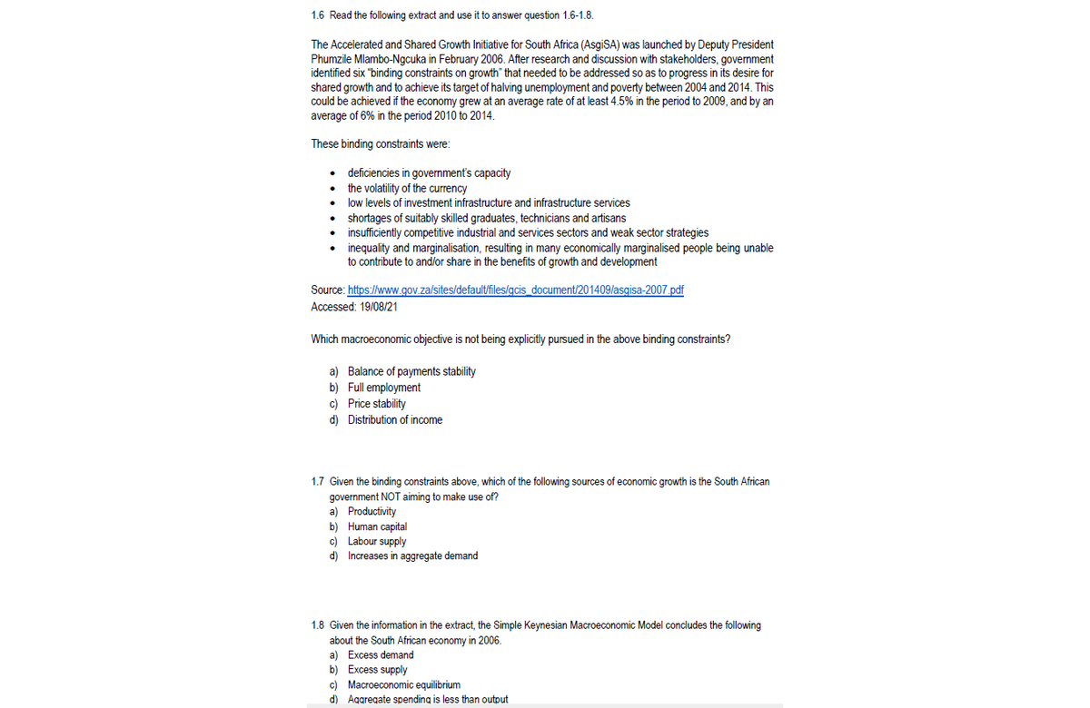 1.6 Read the following extract and use it to answer question 1.6-1.8.
The Accelerated and Shared Growth Initiative for South Africa (AsgiSA) was launched by Deputy President
Phumzile Mlambo-Ngcuka in February 2006. After research and discussion with stakeholders, government
identified six "binding constraints on growth" that needed to be addressed so as to progress in its desire for
shared growth and to achieve its target of halving unemployment and poverty between 2004 and 2014. This
could be achieved if the economy grew at an average rate of at least 4.5% in the period to 2009, and by an
average of 6% in the period 2010 to 2014.
These binding constraints were:
deficiencies in government's capacity
the volatility of the currency
• low levels of investment infrastructure and infrastructure services
shortages of suitably skilled graduates, technicians and artisans
insufficiently competitive industrial and services sectors and weak sector strategies
inequality and marginalisation, resulting in many economically marginalised people being unable
to contribute to and/or share in the benefits of growth and development
Source: https://www.gov.za/sites/default/files/gcis_document/201409/asgisa-2007.pdf
Accessed: 19/08/21
Which macroeconomic objective is not being explicitly pursued in the above binding constraints?
a) Balance of payments stability
b) Full employment
c) Price stability
d) Distribution of income
1.7 Given the binding constraints above, which of the following sources of economic growth is the South African
government NOT aiming to make use of?
a) Productivity
b) Human capital
c) Labour supply
d) Increases in aggregate demand
1.8 Given the information in the extract, the Simple Keynesian Macroeconomic Model condudes the following
about the South African economy in 2006.
a) Excess demand
b) Excess supply
c) Macroeconomic equilibrium
d) Aggregate spending is less than output
