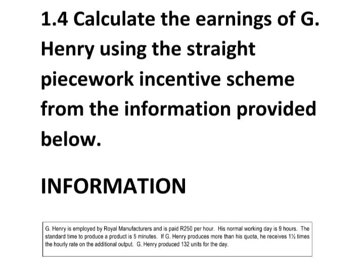 1.4 Calculate the earnings of G.
Henry using the straight
piecework incentive scheme
from the information provided
below.
INFORMATION
G. Henry is employed by Royal Manufacturers and is paid R250 per hour. His normal working day is 9 hours. The
standard time to produce a product is 5 minutes. If G. Henry produces more than his quota, he receives 1½ times
the hourly rate on the additional output. G. Henry produced 132 units for the day.