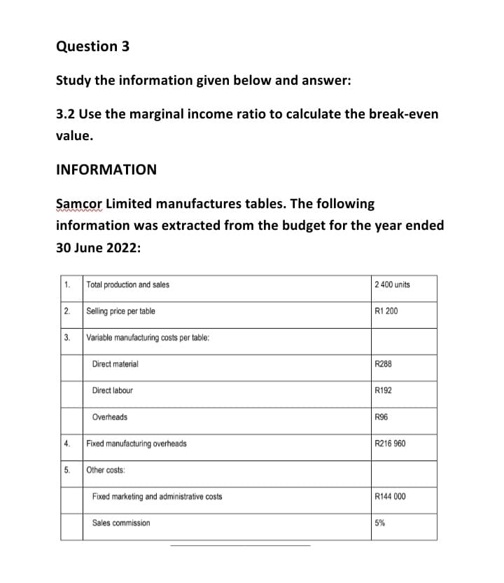 Question 3
Study the information given below and answer:
3.2 Use the marginal income ratio to calculate the break-even
value.
INFORMATION
Samcor Limited manufactures tables. The following
information was extracted from the budget for the year ended
30 June 2022:
2.
3.
4.
5.
Total production and sales
Selling price per table
Variable manufacturing costs per table:
Direct material
Direct labour
Overheads
Fixed manufacturing overheads
Other costs:
Fixed marketing and administrative costs
Sales commission
2 400 units
R1 200
R288
R192
R96
R216 960
R144 000
5%