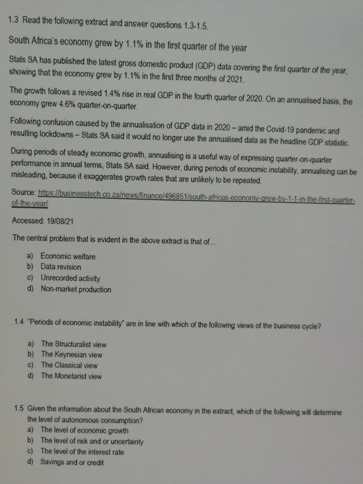 1.3 Read the following extract and answer questions 1.3-1.5.
South Africa's economy grew by 1.1% in the first quarter of the year
Stats SA has published the latest gross domestic product (GDP) data covering the first quarter of the year,
showing that the economy grew by 1.1% in the first three months of 2021.
The growth follows a revised 1.4% rise in real GDP in the fourth quarter of 2020. On an annualised basis, the
economy grew 4.6% quarter-on-quarter.
Following confusion caused by the annualisation of GDP data in 2020- amid the Covid-19 pandemic and
resulting lockdowns - Stats SA said it would no longer use the annualised data as the headline GDP statistic.
During periods of steady economic growth, annualising is a useful way of expressing quarter-on-quarter
performance in annual terms, Stats SA said. However, during periods of economic instability, annualising can be
misleading, because it exaggerates growth rates that are unlikely to be repeated.
Source: https://businesstech co za/news/finance/496851/south-africas-economy-grew-by-1-1-in-the-first-quarter-
of-the-vear/
Accessed: 19/08/21
The central problem that is evident in the above extract is that of...
a) Economic welfare
b) Data revision
c) Unrecorded activity
d) Non-market production
1.4 "Periods of economic instability" are in line with which of the following views of the business cycle?
a) The Structuralist view
b) The Keynesian view
c) The Classical view
d) The Monetarist view
1.5 Given the information about the South African economy in the extract, which of the following will determine
the level of autonomous consumption?
a) The level of economic growth
b) The level of risk and or uncertainty
c) The level of the interest rate
d) Savings and or credit
