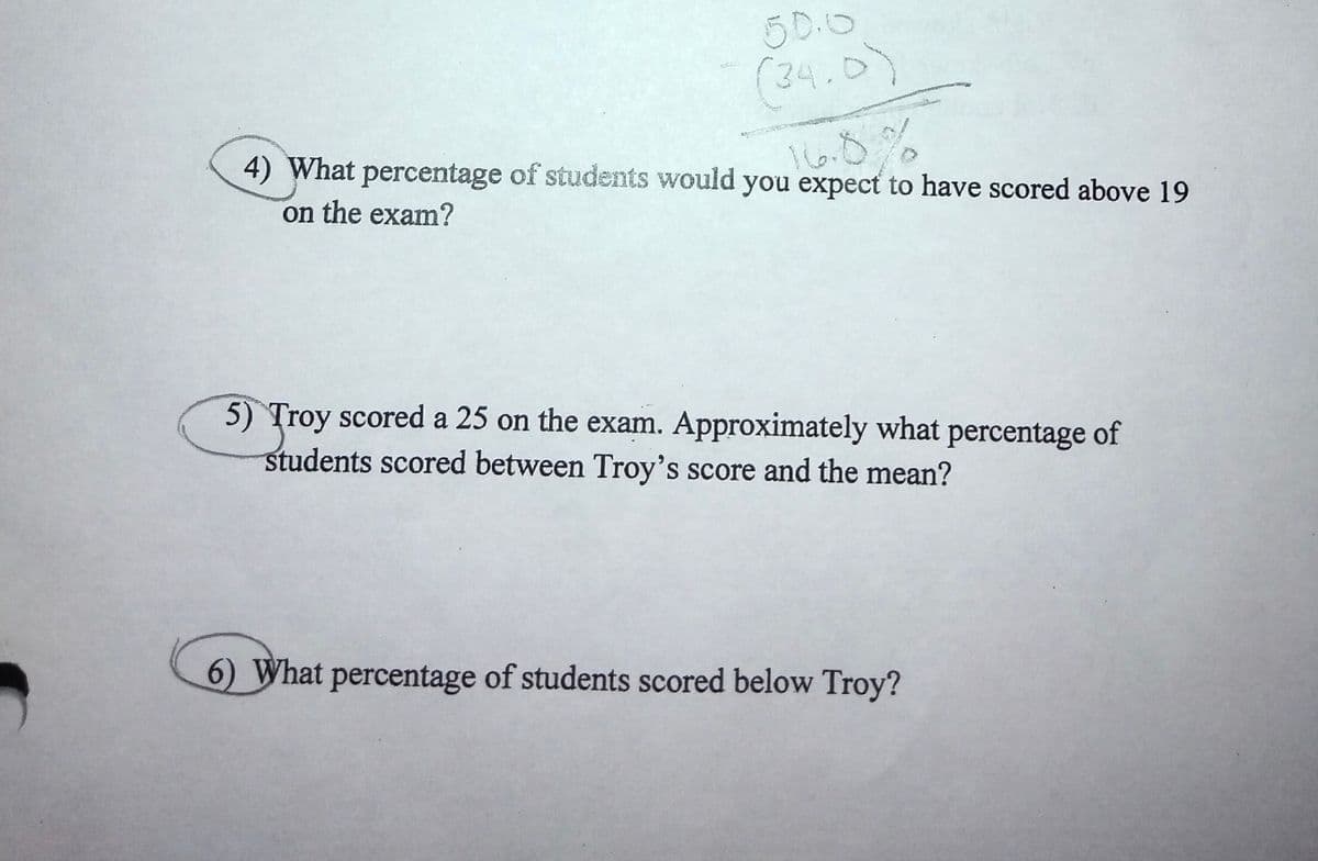 50.0
(34.0)
4) What percentage of students would you expect to have scored above 19
on the exam?
5) Troy scored a 25 on the exam. Approximately what percentage of
students scored between Troy's score and the mean?
6) What percentage of students scored below Troy?
