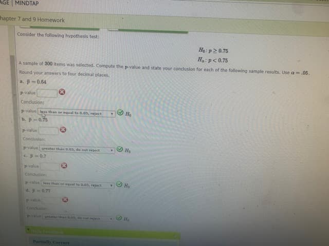 AGE MINDTAP
hapter 7 and 9 Homework
Consider the following hypothesis test:
Hạ: p2 0.75
H: p< 0.75
A sample of 300 items was selected. Compute the p-value and state your conclusion for each of the following sample results. Use a =.05.
Round your answers to four decimal places.
a. p=0.64
p-value
Conclusion:
p-value less than or equal to 0.05, reject
На
b. p
0.75
P-value
Conclusion:
p-value greater thán 0.0s, do nat reject
На
Cp-0.7
p-value
Conclusion:
pvalue less than or equal to 0.05, reject
d. p 0.77
Pvalue
Conclusion:
value oreater than O.05, de not reject
Partially Correct
