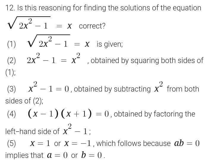12. Is this reasoning for finding the solutions of the equation
V 2x – 1
= X correct?
(1)
2x - 1 = x is given;
%3D
2x – 1 =
x ,obtained by squaring both sides of
(1);
X - 1 = 0, obtained by subtracting x from both
(3)
sides of (2);
(4)
(x – 1) (x + 1) = 0, obtained by factoring the
%3D
2
left-hand side of x- 1;
-%3B
(5)
X = 1 or X = -1, which follows because ab = 0
%3D
implies that a = 0 or b = 0.

