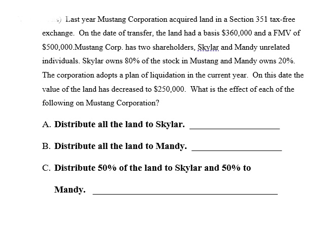 s) Last year Mustang Corporation acquired land in a Section 351 tax-free
exchange. On the date of transfer, the land had a basis $360,000 and a FMV of
$500,000.Mustang Corp. has two shareholders, Skylar and Mandy unrelated
individuals. Skylar owns 80% of the stock in Mustang and Mandy owns 20%.
The corporation adopts a plan of liquidation in the current year. On this date the
value of the land has decreased to $250,000. What is the effect of each of the
following on Mustang Corporation?
A. Distribute all the land to Skylar.
B. Distribute all the land to Mandy.
C. Distribute 50% of the land to Skylar and 50% to
Mandy.
