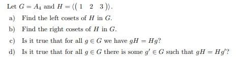 Let G = A4 and H = ((1 2 3)).
a) Find the left cosets of H in G.
b) Find the right cosets of H in G.
c) Is it true that for all g e G we have gH = Hg?
d) Is it true that for all g EG there is some g'e G such that gH = Hg?
