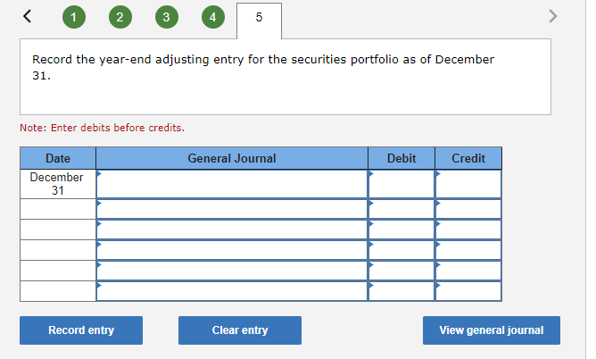 <
2
Date
December
31
3
Record the year-end adjusting entry for the securities portfolio as of December
31.
Note: Enter debits before credits.
Record entry
5
General Journal
Clear entry
Debit
Credit
View general journal