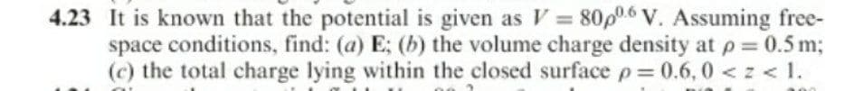 4.23 It is known that the potential is given as V = 80p06 V. Assuming free-
space conditions, find: (a) E; (b) the volume charge density at p = 0.5 m;
(c) the total charge lying within the closed surface p= 0.6, 0 < z < 1.
%3D
