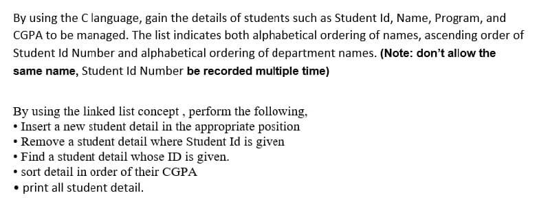 By using the C language, gain the details of students such as Student Id, Name, Program, and
CGPA to be managed. The list indicates both alphabetical ordering of names, ascending order of
Student Id Number and alphabetical ordering of department names. (Note: don't allow the
same name, Student Id Number be recorded multiple time)
By using the linked list concept , perform the following,
• Insert a new student detail in the appropriate position
• Remove a student detail where Student Id is given
• Find a student detail whose ID is given.
• sort detail in order of their CGPA
• print all student detail.
