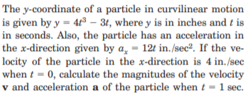 The y-coordinate of a particle in curvilinear motion
is given by y = 41³ – 31, where y is in inches and t is
in seconds. Also, the particle has an acceleration in
the x-direction given by a̟ = 12t in./sec². If the ve-
locity of the particle in the x-direction is 4 in./sec
when t = 0, calculate the magnitudes of the velocity
v and acceleration a of the particle when t = l sec.

