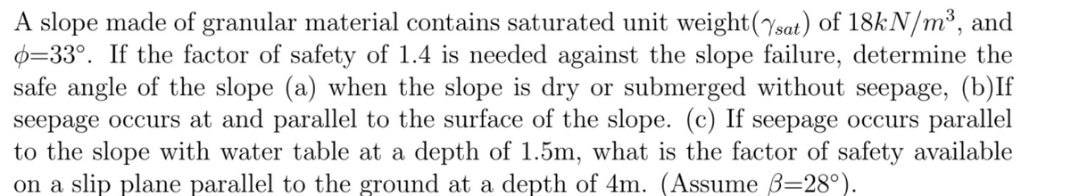 A slope made of granular material contains saturated unit weight(sat) of 18kN/m³, and
0=33°. If the factor of safety of 1.4 is needed against the slope failure, determine the
safe angle of the slope (a) when the slope is dry or submerged without seepage, (b)If
seepage occurs at and parallel to the surface of the slope. (c) If seepage occurs parallel
to the slope with water table at a depth of 1.5m, what is the factor of safety available
on a slip plane parallel to the ground at a depth of 4m. (Assume B=28°).
