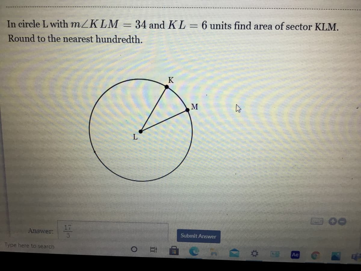 In circle L with MZKLM= 34 and KL = 6 units find area of sector KLM.
Round to the nearest hundredth.
K
M
17
Answer:
Submit Answer
Type here to search
Ae
近
