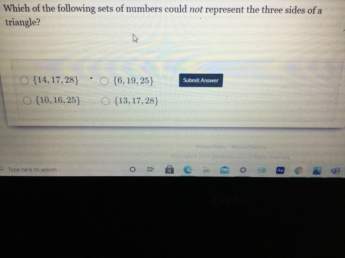 Which of the following sets of numbers could not represent the three sides of a
triangle?
O {14, 17, 28}
O {6, 19, 25}
Submit Answer
O {10, 16, 25}
{13, 17, 28}
Privacy Policy Terms of Service
Copyright 2021 DeltaMath.com. All Rights Reserved.
O Type here to search
Ae
近
