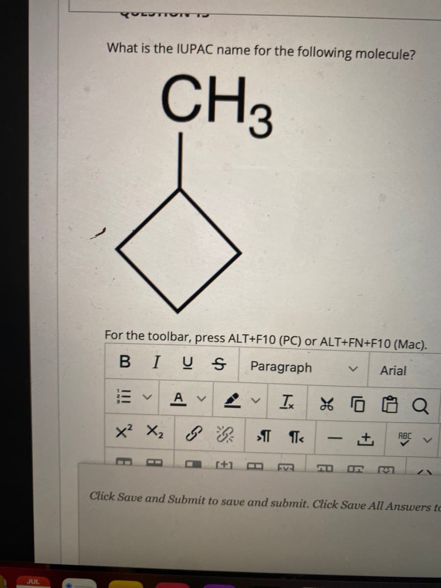 What is the IUPAC name for the following molecule?
CH3
For the toolbar, press ALT+F10 (PC) or ALT+FN+F10 (Mac).
BIU S
Paragraph
Arial
A v
Ix
ABC
-
[+1
Ev
Click Save and Submit to save and submit. Click Save All Answers to
JUL
