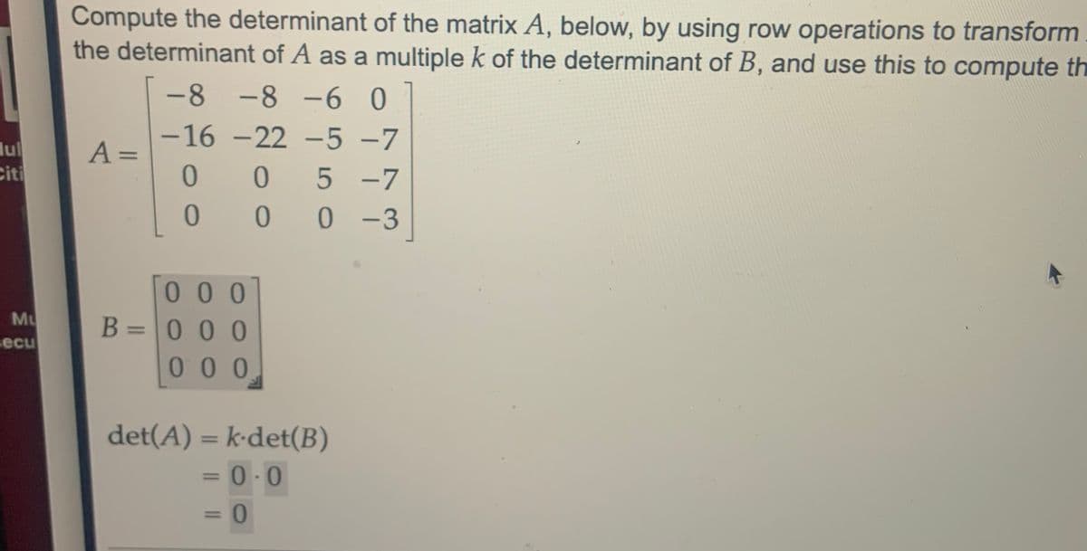 Compute the determinant of the matrix A, below, by using row operations to transform
the determinant of A as a multiple k of the determinant of B, and use this to compute th
-8 -8 -6 0
-16 -22 -5 -7
lul
Citi
A =
%3D
5 -7
0 0 **00 -3
000
Mu
B = 0 00
00 0
I3I
secu
det(A) = k•det(B)
= 0.0
%3D
%3D
%3D
