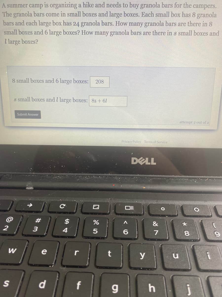 A summer camp is organizing a hike and needs to buy granola bars for the campers.
The granola bars come in small boxes and large boxes. Each small box has 8 granola
bars and each large box has 24 granola bars. How many granola bars are there in 8
small boxes and 6 large boxes? How many granola bars are there in s small boxes and
I large boxes?
8 small boxes and 6 large boxes:
208
s small boxes and l large boxes: 8s + 61
Submit Answer
attempt 2 out of 2
Privacy Policy Terms of Service
DELL
#
$
&
3
4
6.
80
W
e
y
