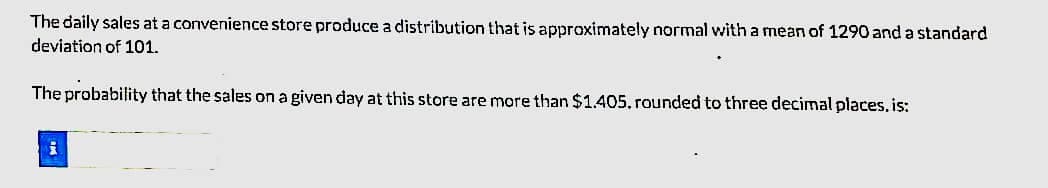 The daily sales at a convenience store produce a distribution that is approximately normal with a mean of 1290 and a standard
deviation of 101.
The probability that the sales on a given day at this store are more than $1.405. rounded to three decimal places, is:
