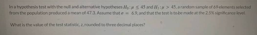 In a hypothesis test with the null and alternative hypotheses Ho: u < 45 and H:u > 45 , a random sample of 69 elements selected
from the population produced a mean of 47.3. Assume that a = 6.9, and that the test is to be made at the 2.5% significance level.
What is the value of the test statistic, z, rounded to three decimal places?
