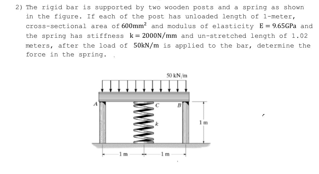 2) The rigid bar is supported by two wooden posts and a spring as shown
in the figure. If each of the post has unloaded length of 1-meter,
cross-sectional area of 600mm2 and modulus of elasticity E= 9.65GPA and
the spring has stiffness k= 2000N/mm and un-stretched length of 1.02
meters, after the load of 50kN/m is applied to the bar, determine the
force in the spring.
50 kN/m
1 m
1m
1 m
