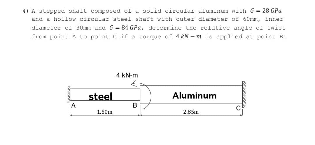 4) A stepped shaft composed of a solid circular aluminum with G = 28 GPa
and a hollow circular steel shaft with outer diameter of 60mm, inner
diameter of 30mm and G = 84 GPa, determine the relative angle of twist
from point A to point C if a torque of 4 kN – m is applied at point B.
4 kN-m
steel
Aluminum
1.50m
2.85m
