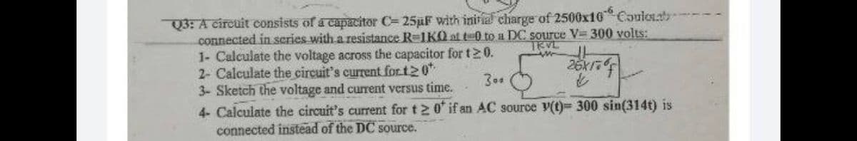 23:A circuit consists of a capacitor C= 25üF with initial charge of 2500x10 Couloab
connected in scries with a resistance R-1KO at t-0 to a DC source V 300 volts:
1- Calculate the voltage across the capacitor for t20.
2- Calculate the circuit's current for t20"
3- Sketch the voltage and current versus time.
TRVL
30.
4- Calculate the circuit's current for t 2 0 if an AC source v(t)= 300 sin(314t) is
connected instead of the DC source.
