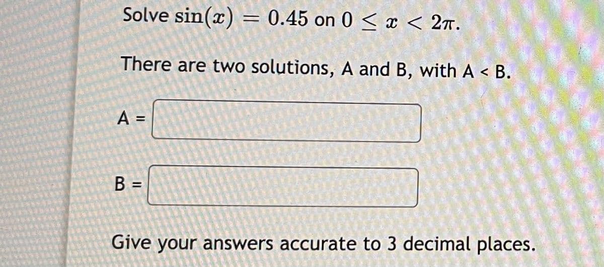 Solve sin(x) = 0.45 on 0 < x < 2r.
There are two solutions, A and B, with A < B.
B =
Give your answers accurate to 3 decimal places.
